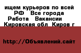 ищем курьеров по всей РФ - Все города Работа » Вакансии   . Кировская обл.,Киров г.